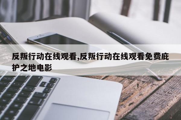 反叛行动在线观看,反叛行动在线观看免费庇护之地电影